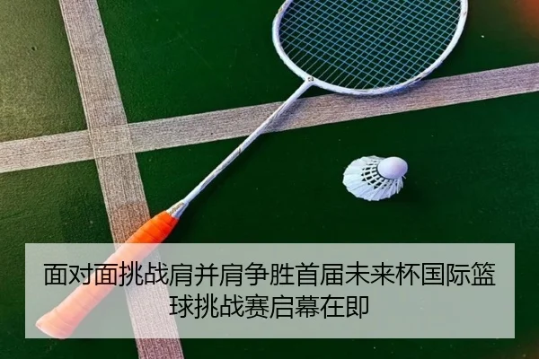 面对面挑战肩并肩争胜首届未来杯国际篮球挑战赛启幕在即